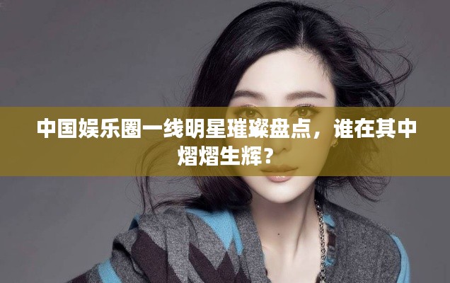 中国娱乐圈一线明星璀璨盘点,谁在其中熠熠生辉?